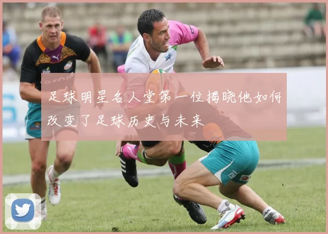 足球明星名人堂第一位揭晓他如何改变了足球历史与未来
