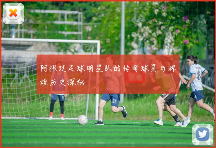 阿根廷足球明星队的传奇球员与辉煌历史探秘