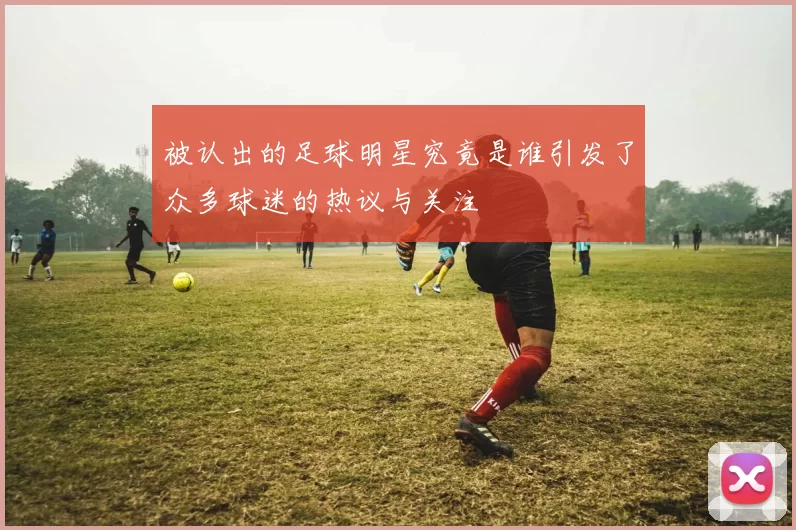 被认出的足球明星究竟是谁引发了众多球迷的热议与关注