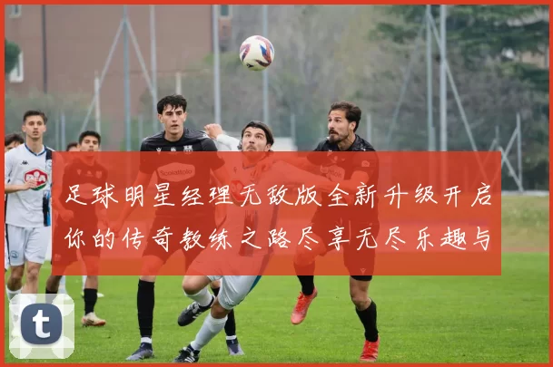 足球明星经理无敌版全新升级开启你的传奇教练之路尽享无尽乐趣与挑战