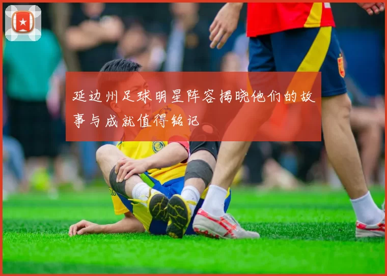 延边州足球明星阵容揭晓他们的故事与成就值得铭记