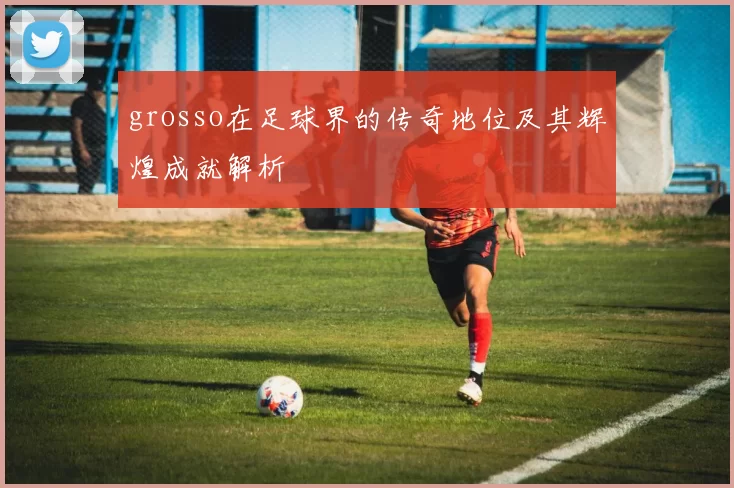 grosso在足球界的传奇地位及其辉煌成就解析