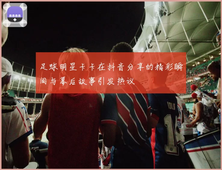 足球明星卡卡在抖音分享的精彩瞬间与幕后故事引发热议
