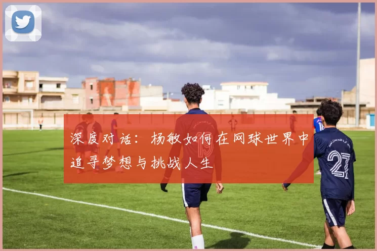 深度对话：杨敏如何在网球世界中追寻梦想与挑战人生