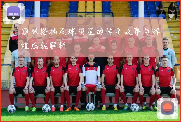 顶级搭档足球明星的传奇故事与辉煌成就解析