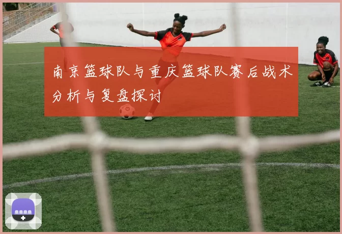 南京篮球队与重庆篮球队赛后战术分析与复盘探讨