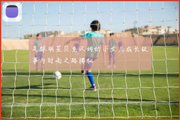 足球明星贝克汉姆的小女儿成长故事与时尚之路揭秘