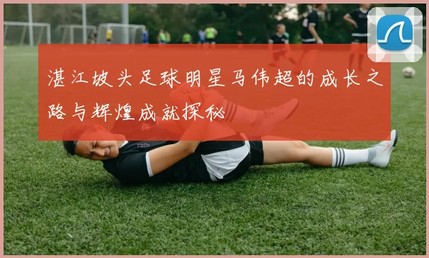 湛江坡头足球明星马伟超的成长之路与辉煌成就探秘