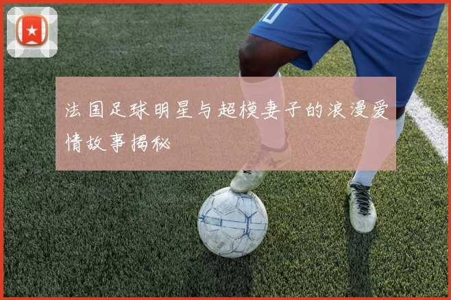 法国足球明星与超模妻子的浪漫爱情故事揭秘