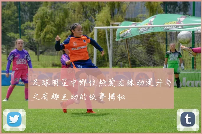 足球明星中哪位热爱龙珠动漫并与之有趣互动的故事揭秘