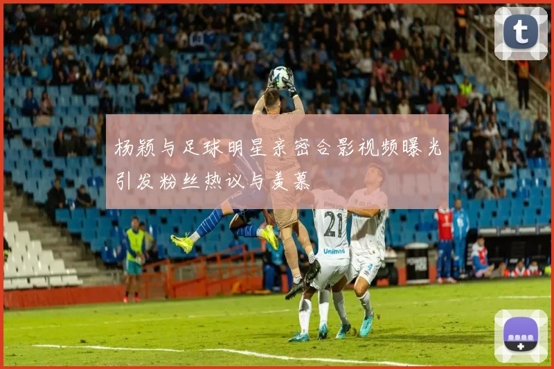 杨颖与足球明星亲密合影视频曝光引发粉丝热议与羡慕