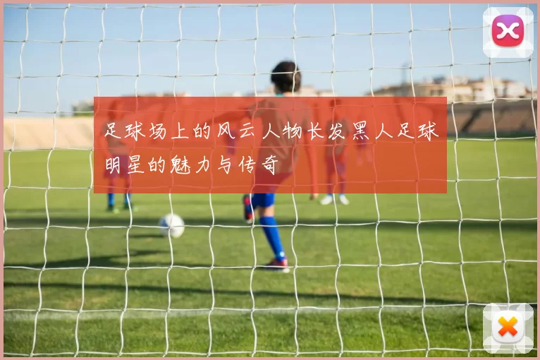 足球场上的风云人物长发黑人足球明星的魅力与传奇