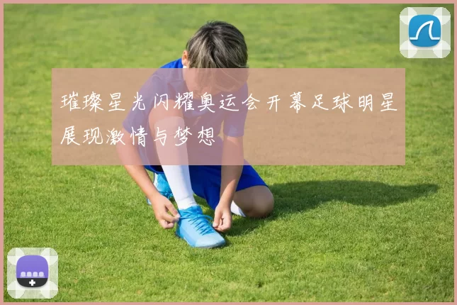 璀璨星光闪耀奥运会开幕足球明星展现激情与梦想