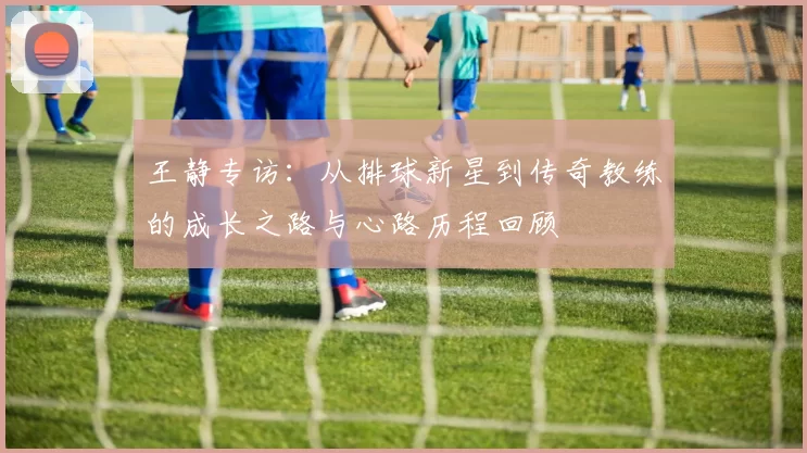 王静专访：从排球新星到传奇教练的成长之路与心路历程回顾