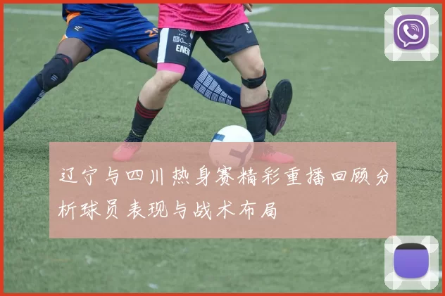 辽宁与四川热身赛精彩重播回顾分析球员表现与战术布局