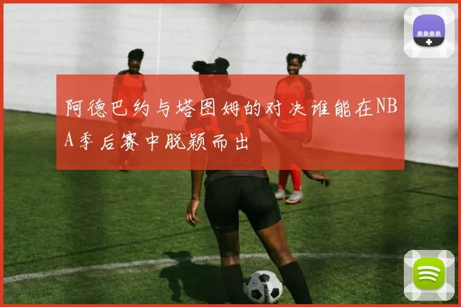 阿德巴约与塔图姆的对决谁能在NBA季后赛中脱颖而出
