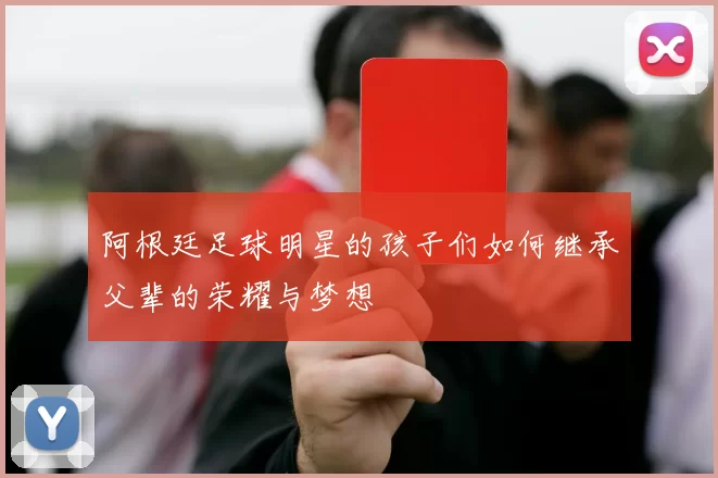 阿根廷足球明星的孩子们如何继承父辈的荣耀与梦想