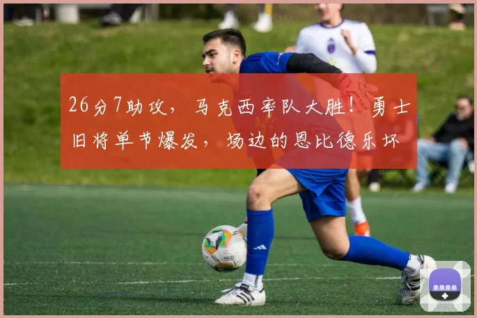 26分7助攻，马克西率队大胜！勇士旧将单节爆发，场边的恩比德乐坏了
