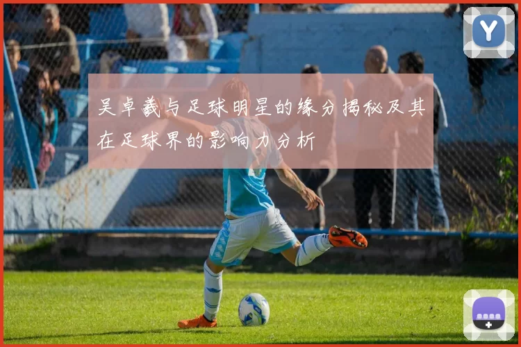 吴卓羲与足球明星的缘分揭秘及其在足球界的影响力分析