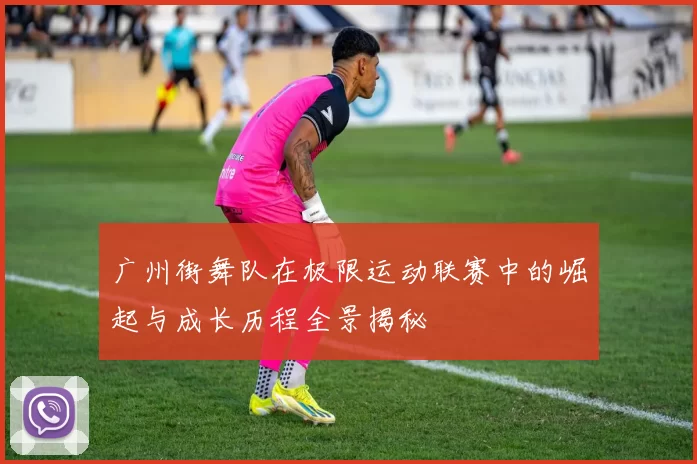 广州街舞队在极限运动联赛中的崛起与成长历程全景揭秘