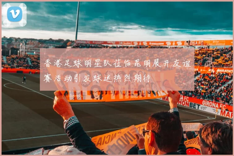 香港足球明星队莅临昆明展开友谊赛活动引发球迷热烈期待