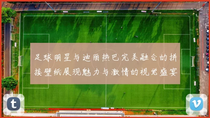 足球明星与迪丽热巴完美融合的拼接壁纸展现魅力与激情的视觉盛宴