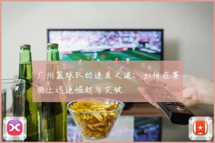 广州篮球队的速度之道：如何在赛场上迅速崛起与突破