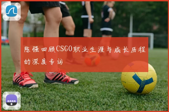 陈强回顾CSGO职业生涯与成长历程的深度专访