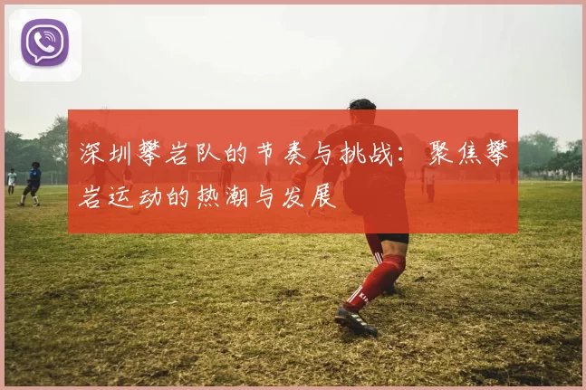 深圳攀岩队的节奏与挑战：聚焦攀岩运动的热潮与发展
