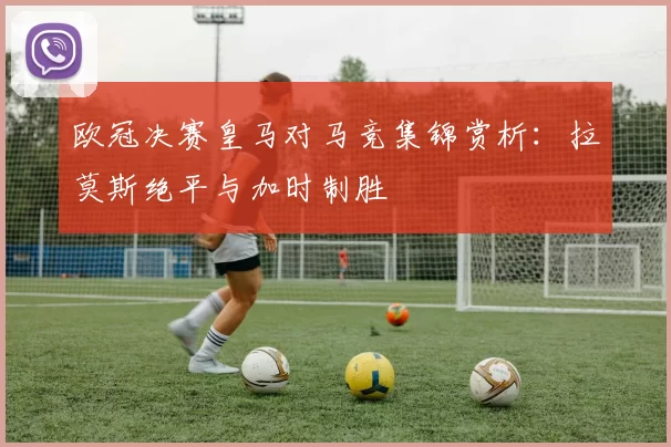 欧冠决赛皇马对马竞集锦赏析：拉莫斯绝平与加时制胜
