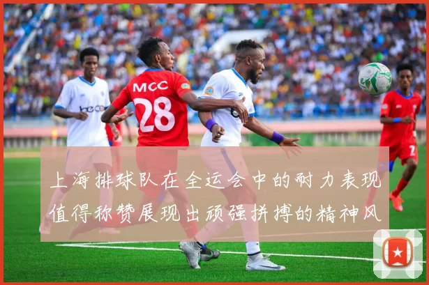 上海排球队在全运会中的耐力表现值得称赞展现出顽强拼搏的精神风貌