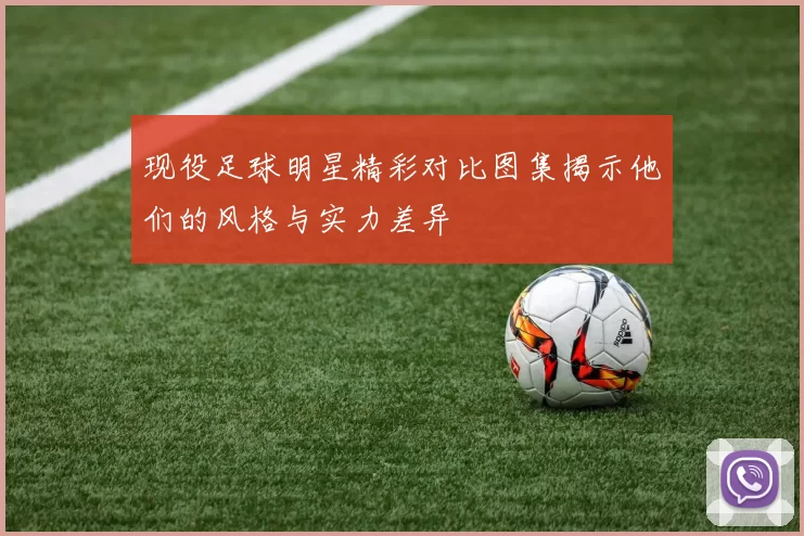 现役足球明星精彩对比图集揭示他们的风格与实力差异
