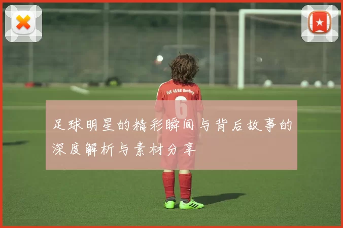 足球明星的精彩瞬间与背后故事的深度解析与素材分享