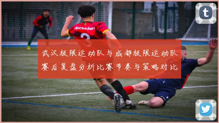 武汉极限运动队与成都极限运动队赛后复盘分析比赛节奏与策略对比