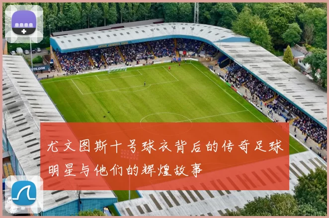 尤文图斯十号球衣背后的传奇足球明星与他们的辉煌故事