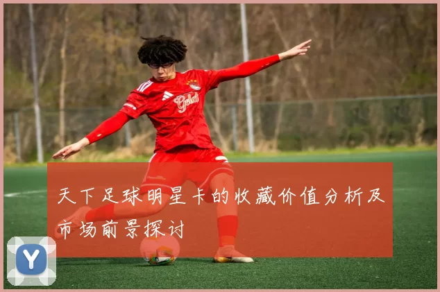 天下足球明星卡的收藏价值分析及市场前景探讨