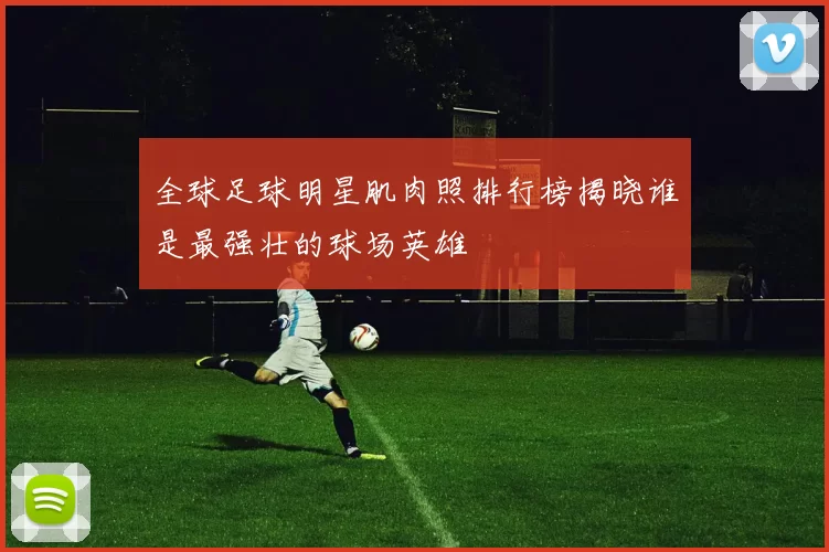 全球足球明星肌肉照排行榜揭晓谁是最强壮的球场英雄