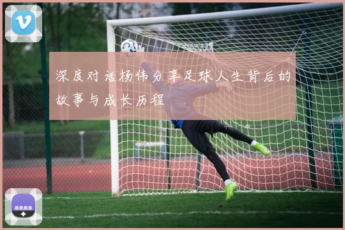 深度对话杨伟分享足球人生背后的故事与成长历程